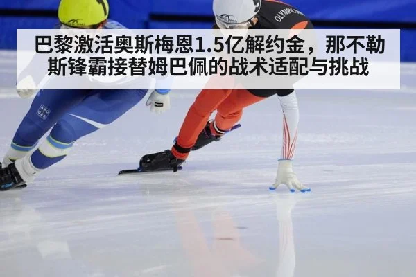 巴黎激活奥斯梅恩1.5亿解约金，那不勒斯锋霸接替姆巴佩的战术适配与挑战